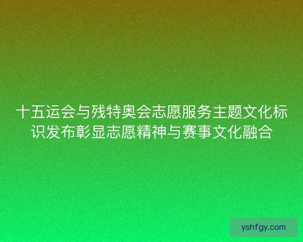 十五运会与残特奥会志愿服务主题文化标识发布彰显志愿精神与赛事文化融合
