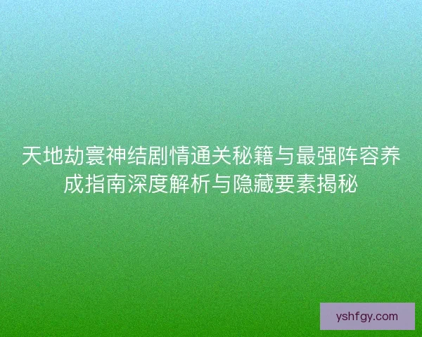天地劫寰神结剧情通关秘籍与最强阵容养成指南深度解析与隐藏要素揭秘