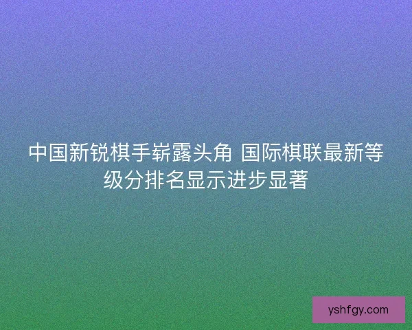 中国新锐棋手崭露头角 国际棋联最新等级分排名显示进步显著